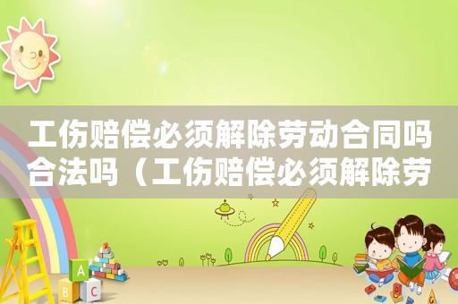 工傷賠償必須解除勞動合同嗎合法嗎（工傷賠償必須解除勞動合同嗎）