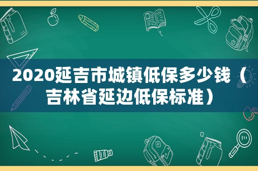 2020延吉市城鎮低保多少錢（吉林省延邊低保標準）