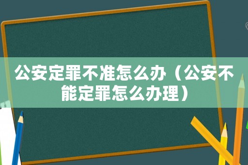 公安定罪不準怎么辦（公安不能定罪怎么辦理）