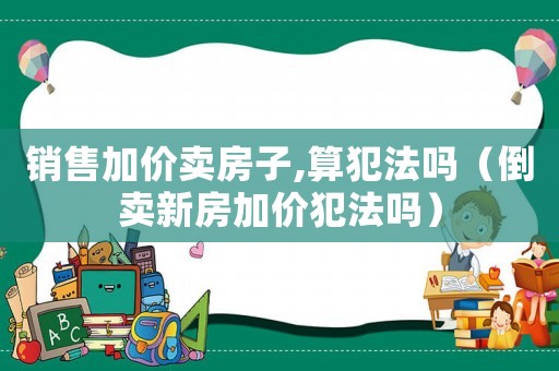 銷售加價賣房子,算犯法嗎（倒賣新房加價犯法嗎）