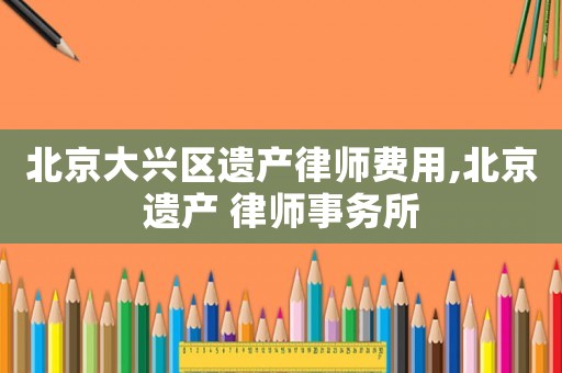 北京大興區(qū)遺產(chǎn)律師費(fèi)用,北京遺產(chǎn) 律師事務(wù)所
