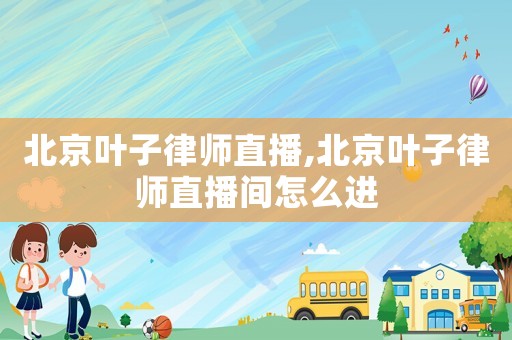 北京葉子律師直播,北京葉子律師直播間怎么進