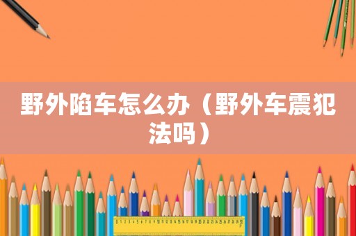 野外陷車怎么辦（野外車震犯法嗎）