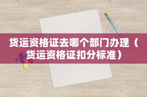 貨運資格證去哪個部門辦理（貨運資格證扣分標準）