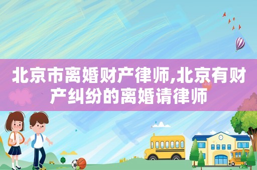 北京市離婚財產律師,北京有財產糾紛的離婚請律師