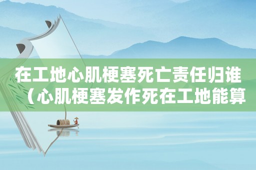 在工地心肌梗塞死亡責任歸誰（心肌梗塞發作死在工地能算工傷嗎）