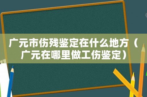 廣元市傷殘鑒定在什么地方（廣元在哪里做工傷鑒定）