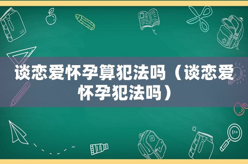 談戀愛(ài)懷孕算犯法嗎（談戀愛(ài)懷孕犯法嗎）