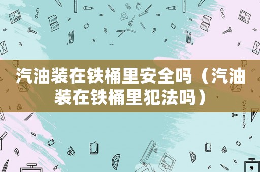 汽油裝在鐵桶里安全嗎（汽油裝在鐵桶里犯法嗎）