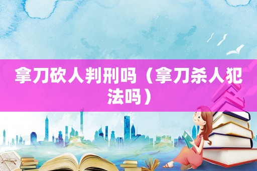 拿刀砍人判刑嗎（拿刀殺人犯法嗎）