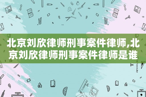北京劉欣律師刑事案件律師,北京劉欣律師刑事案件律師是誰