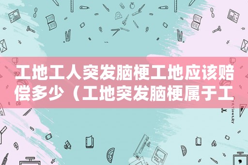 工地工人突發腦梗工地應該賠償多少（工地突發腦梗屬于工傷）