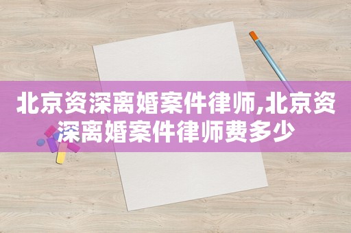 北京資深離婚案件律師,北京資深離婚案件律師費多少