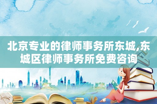 北京專業的律師事務所東城,東城區律師事務所免費咨詢