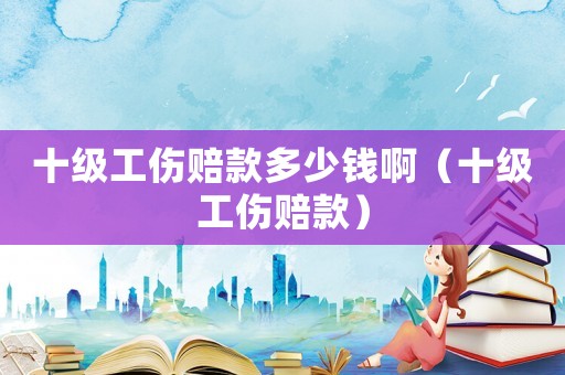 十級工傷賠款多少錢啊（十級工傷賠款）