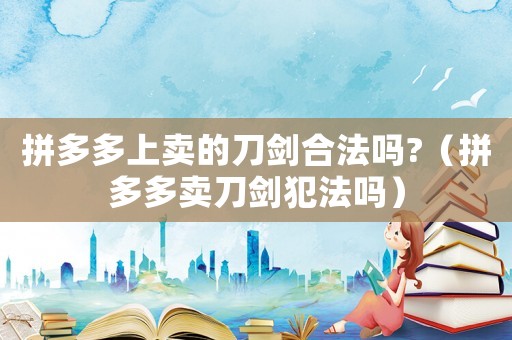 拼多多上賣的刀劍合法嗎?（拼多多賣刀劍犯法嗎）