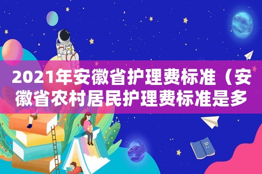 2021年安徽省護(hù)理費(fèi)標(biāo)準(zhǔn)（安徽省農(nóng)村居民護(hù)理費(fèi)標(biāo)準(zhǔn)是多少錢）