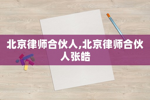 北京律師合伙人,北京律師合伙人張皓