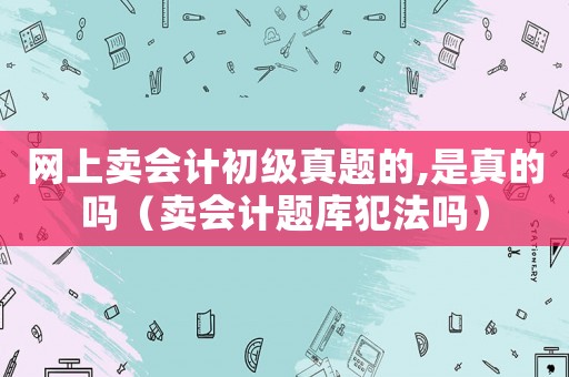 網上賣會計初級真題的,是真的嗎（賣會計題庫犯法嗎）