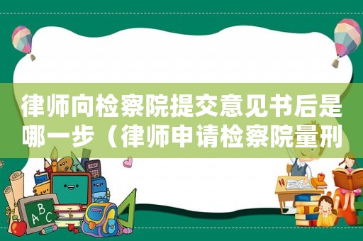 律師向檢察院提交意見書后是哪一步（律師申請檢察院量刑意見）