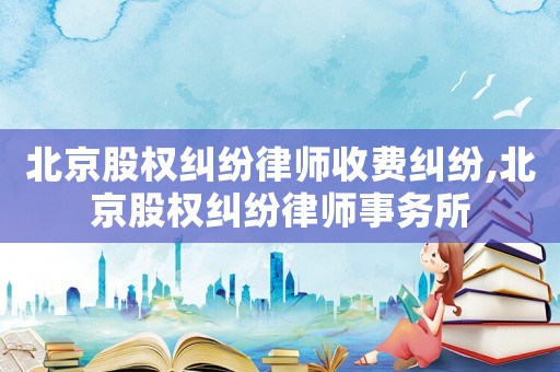 北京股權糾紛律師收費糾紛,北京股權糾紛律師事務所