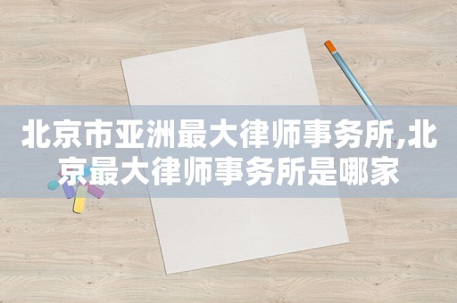 北京市亞洲最大律師事務所,北京最大律師事務所是哪家