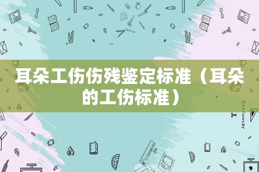 耳朵工傷傷殘鑒定標準（耳朵的工傷標準）