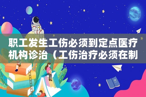 職工發生工傷必須到定點醫療機構診治（工傷治療必須在制定醫院嗎）