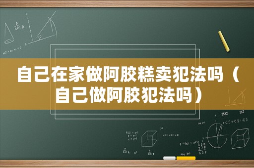 自己在家做阿膠糕賣犯法嗎（自己做阿膠犯法嗎）