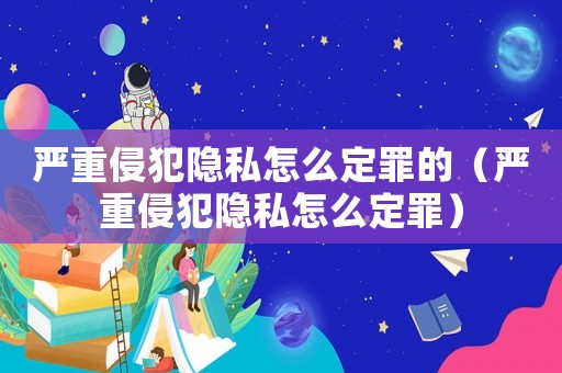 嚴(yán)重侵犯隱私怎么定罪的（嚴(yán)重侵犯隱私怎么定罪）