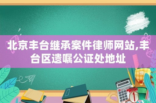 北京豐臺繼承案件律師網站,豐臺區遺囑公證處地址