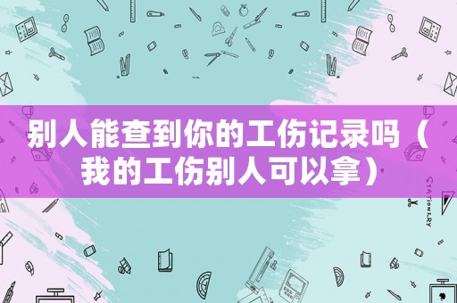 別人能查到你的工傷記錄嗎（我的工傷別人可以拿）
