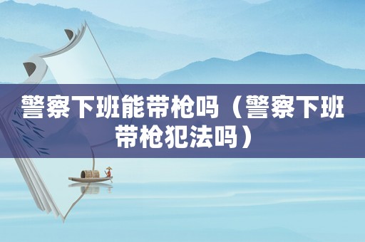 警察下班能帶槍嗎（警察下班帶槍犯法嗎）