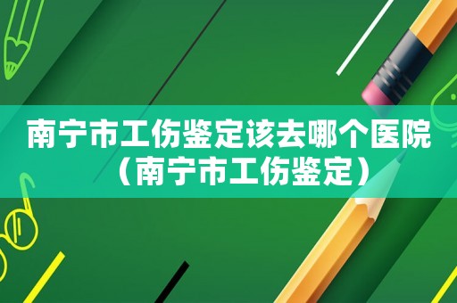 南寧市工傷鑒定該去哪個醫院（南寧市工傷鑒定）