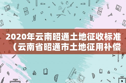 2020年云南昭通土地征收標準（云南省昭通市土地征用補償標準）