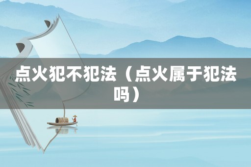 點(diǎn)火犯不犯法（點(diǎn)火屬于犯法嗎）