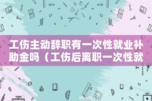 工傷主動(dòng)辭職有一次性就業(yè)補(bǔ)助金嗎（工傷后離職一次性就業(yè)補(bǔ)貼怎么做賬）