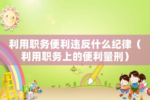 利用職務便利違反什么紀律（利用職務上的便利量刑）