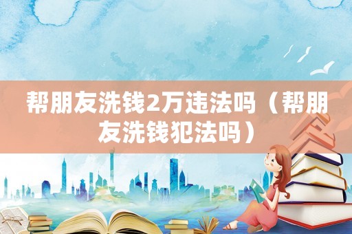 幫朋友洗錢2萬違法嗎（幫朋友洗錢犯法嗎）