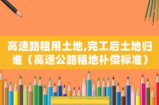 高速路租用土地,完工后土地歸誰(shuí)（高速公路租地補(bǔ)償標(biāo)準(zhǔn)）