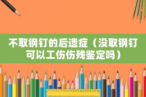 不取鋼釘的后遺癥（沒取鋼釘可以工傷傷殘鑒定嗎）