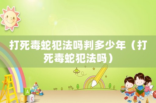 打死毒蛇犯法嗎判多少年（打死毒蛇犯法嗎）