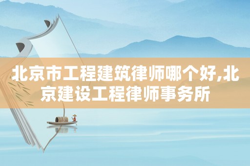 北京市工程建筑律師哪個好,北京建設工程律師事務所