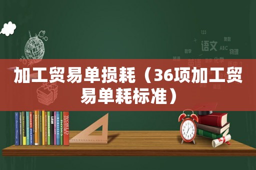 加工貿易單損耗（36項加工貿易單耗標準）