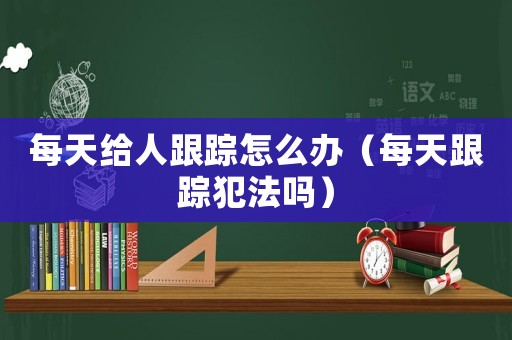 每天給人跟蹤怎么辦（每天跟蹤犯法嗎）