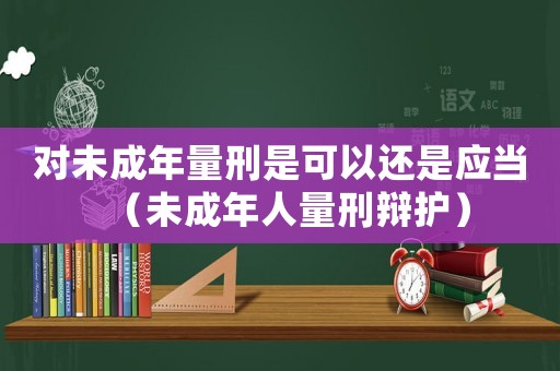 對(duì)未成年量刑是可以還是應(yīng)當(dāng)（未成年人量刑辯護(hù)）