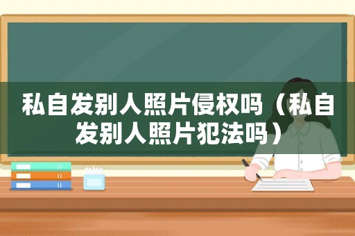 私自發別人照片侵權嗎（私自發別人照片犯法嗎）