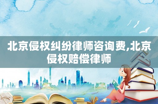 北京侵權糾紛律師咨詢費,北京侵權賠償律師