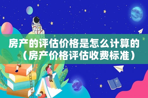 房產的評估價格是怎么計算的（房產價格評估收費標準）