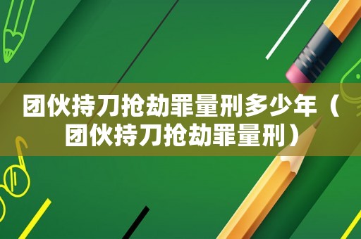 團伙持刀搶劫罪量刑多少年（團伙持刀搶劫罪量刑）